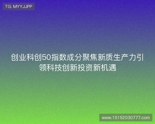 创业科创50指数成分聚焦新质生产力引领科技创新投资新机遇